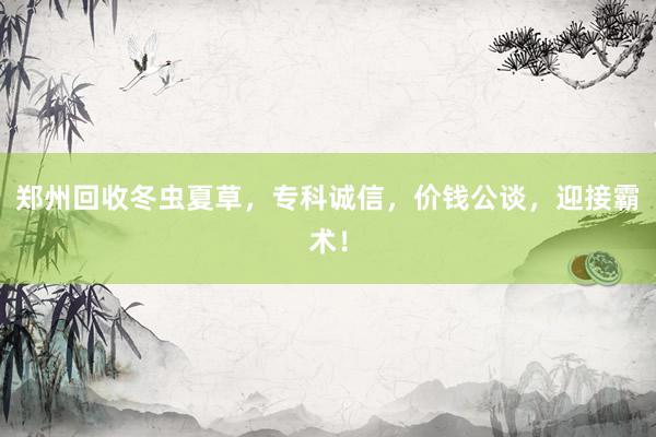 郑州回收冬虫夏草，专科诚信，价钱公谈，迎接霸术！