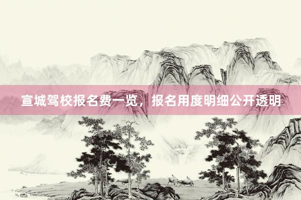 宣城驾校报名费一览，报名用度明细公开透明