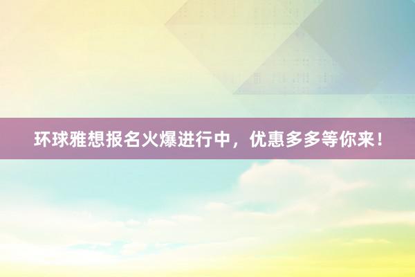 环球雅想报名火爆进行中，优惠多多等你来！